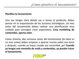 Planifica tu lanzamiento
Una vez tengas claro dónde vas a lanzar el producto, debes
pensar en la orquestación de las acciones estratégicas. Un mes
antes del lanzamiento debes realizar una planificación muy
cuidada para conseguir crear expectativa. Crea marketing de
contenidos, aporta valor.
Como mínimo, dos semanas antes del lanzamiento (lo ideal es
un mes antes) debes empezar a aportar mucho sobre ese tema
y después, cuando ya hayas creado esa necesidad, go! Cuando
ya tengas una montaña de mails y contenidos, ya puedes hacer
el lanzamiento.
¿Cómo planifico el lanzamiento?
 