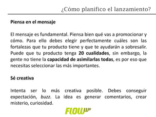 Piensa en el mensaje
El mensaje es fundamental. Piensa bien qué vas a promocionar y
cómo. Para ello debes elegir perfectamente cuáles son las
fortalezas que tu producto tiene y que te ayudarán a sobresalir.
Puede que tu producto tenga 20 cualidades, sin embargo, la
gente no tiene la capacidad de asimilarlas todas, es por eso que
necesitas seleccionar las más importantes.
Sé creativa
Intenta ser lo más creativa posible. Debes conseguir
expectación, buzz. La idea es generar comentarios, crear
misterio, curiosidad.
¿Cómo planifico el lanzamiento?
 