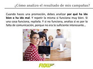 Cuando haces una promoción, debes analizar por qué ha ido
bien o ha ido mal. Y repetir la misma si funciona muy bien. Si
una cosa funciona, repítela. Y si no funciona, analiza si es por la
falta de comunicación, porque no era lo suficiente interesante…
¿Cómo analizo el resultado de mis campañas?
 