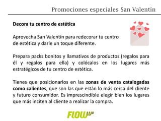 Promociones especiales San Valentín
Decora tu centro de estética
Aprovecha San Valentín para redecorar tu centro
de estética y darle un toque diferente.
Prepara packs bonitos y llamativos de productos (regalos para
él y regalos para ella) y colócalos en los lugares más
estratégicos de tu centro de estética.
Tienes que posicionarlos en las zonas de venta catalogadas
como calientes, que son las que están lo más cerca del cliente
y futuro consumidor. Es imprescindible elegir bien los lugares
que más inciten al cliente a realizar la compra.
 