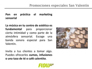 Pon en práctica el marketing
sensorial
La música en tu centro de estética es
fundamental para proporcionar
cierta intimidad y como parte de la
atmósfera sensorial. Escoge una
banda sonora especial para San
Valentín.
Invita a tus clientes a tomar algo.
Puedes ofrecerles zumos, infusiones
o una taza de té o café calentito.
Promociones especiales San Valentín
 
