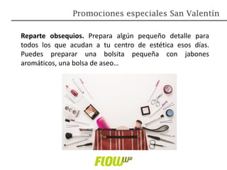 Reparte obsequios. Prepara algún pequeño detalle para
todos los que acudan a tu centro de estética esos días.
Puedes preparar una bolsita pequeña con jabones
aromáticos, una bolsa de aseo…
Promociones especiales San Valentín
 