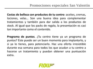 Cestas de belleza con productos de tu centro: aceites, cremas,
lociones, velas… Son una buena idea para complementar
tratamientos y también para dar salida a los productos de
stock. Al igual que los packs de regalo, la presentación es casi
tan importante como el contenido.
Programa de puntos. ¿Tu centro tiene ya un programa de
puntos? Éste puede ser un buen momento para implantarlo, y
si ya lo tienes, para potenciarlo. Haz una oferta irresistible
durante esa semana para todos los que acudan a tu centro a
hacerse un tratamiento y puedan obtener una puntuación
extra.
Promociones especiales San Valentín
 