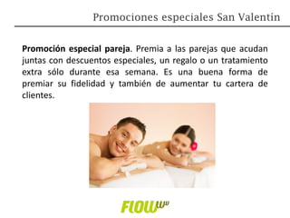 Promoción especial pareja. Premia a las parejas que acudan
juntas con descuentos especiales, un regalo o un tratamiento
extra sólo durante esa semana. Es una buena forma de
premiar su fidelidad y también de aumentar tu cartera de
clientes.
Promociones especiales San Valentín
 