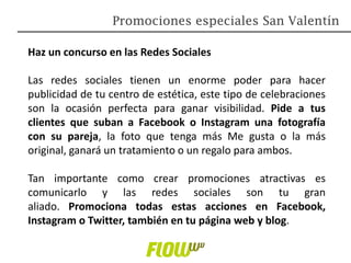 Haz un concurso en las Redes Sociales
Las redes sociales tienen un enorme poder para hacer
publicidad de tu centro de estética, este tipo de celebraciones
son la ocasión perfecta para ganar visibilidad. Pide a tus
clientes que suban a Facebook o Instagram una fotografía
con su pareja, la foto que tenga más Me gusta o la más
original, ganará un tratamiento o un regalo para ambos.
Tan importante como crear promociones atractivas es
comunicarlo y las redes sociales son tu gran
aliado. Promociona todas estas acciones en Facebook,
Instagram o Twitter, también en tu página web y blog.
Promociones especiales San Valentín
 