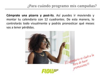 Cómprate una pizarra y post-its. Así puedes ir moviendo y
montar tu calendario con 12 cuadrantes. De esta manera, lo
controlarás todo visualmente y podrás pronosticar qué meses
vas a tener pérdidas.
¿Para cuándo programo mis campañas?
 