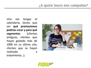 Una vez tengas el
calendario, tienes que
ver qué promociones
podrías crear y para qué
segmentos (clientes
antiguos, clientes que
hayan gastado más de
100€ en su última cita,
clientes que se hayan
realizado x
tratamiento…).
¿A quién lanzo mis campañas?
 