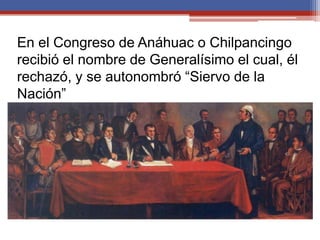 En el Congreso de Anáhuac o Chilpancingo
recibió el nombre de Generalísimo el cual, él
rechazó, y se autonombró “Siervo de la
Nación”

El 6 de noviembre de 1813 el Congreso firmó
el acta de “Declaración de Independencia de
América Septentrional”, proclamándose
formalmente la Independencia de México,
bajo la forma de república.
 