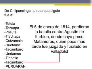 De Chilpancingo, la ruta que siguió
fue a:

-Tetela
-Tezuapa       El 5 de enero de 1814, perdieron
-Poliuta          la batalla contra Agustín de
-Tlachapa          Iturbide, donde cayó preso
-Cutzamala       Matamoros, quien poco más
-Huetamo        tarde fue juzgado y fusilado en
-Tacámbaro
                             Valladolid
-Undameo
-Tiripetio
-Tacambaro
-PURUARÁN
 