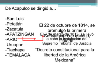 De Acapulco se dirigió a…

-San Luis
-Petatlán    El 22 de octubre de 1814, se
-Zacatula          promulgó la primera
-APATZINGÁN El Constitución de México,
                 7 de marzo de 1815, se llevó
-ARIO             a cabo la instalación del
                         titulada:
-Uruapan      Supremo Tribunal de Justicia
-Tlachapa  “Decreto constitucional para la
-TEMALACA       libertad de la América
                       Mexicana”
 