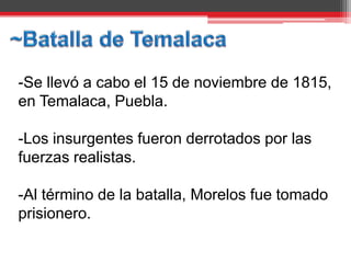 -Se llevó a cabo el 15 de noviembre de 1815,
en Temalaca, Puebla.

-Los insurgentes fueron derrotados por las
fuerzas realistas.

-Al término de la batalla, Morelos fue tomado
prisionero.
 