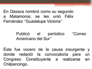 En Oaxaca nombró como su segundo
a Matamoros; se les unió Félix
Fernández „„Guadalupe Victoria‟‟


     Publicó   el    periódico   „„Correo
     Americano del Sur‟‟

Éste fue vocero de la causa insurgente y
donde redactó la convocatoria para un
Congreso Constituyente a realizarse en
Chilpancingo.
 