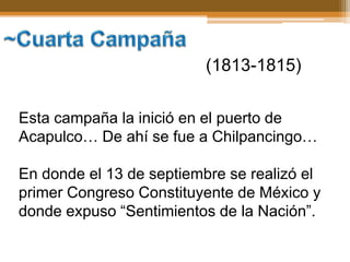 (1813-1815)

Esta campaña la inició en el puerto de
Acapulco… De ahí se fue a Chilpancingo…

En donde el 13 de septiembre se realizó el
primer Congreso Constituyente de México y
donde expuso “Sentimientos de la Nación”.
 