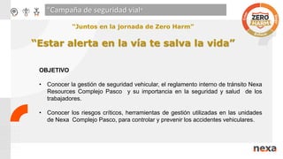 “Campaña de seguridad vial"
OBJETIVO
• Conocer la gestión de seguridad vehicular, el reglamento interno de tránsito Nexa
Resources Complejo Pasco y su importancia en la seguridad y salud de los
trabajadores.
• Conocer los riesgos críticos, herramientas de gestión utilizadas en las unidades
de Nexa Complejo Pasco, para controlar y prevenir los accidentes vehiculares.
“Juntos en la jornada de Zero Harm”
“Estar alerta en la vía te salva la vida”
 