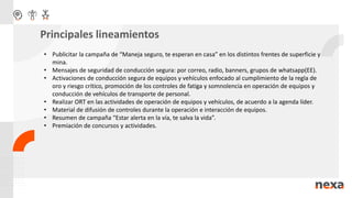 • Publicitar la campaña de “Maneja seguro, te esperan en casa” en los distintos frentes de superficie y
mina.
• Mensajes de seguridad de conducción segura: por correo, radio, banners, grupos de whatsapp(EE).
• Activaciones de conducción segura de equipos y vehículos enfocado al cumplimiento de la regla de
oro y riesgo crítico, promoción de los controles de fatiga y somnolencia en operación de equipos y
conducción de vehículos de transporte de personal.
• Realizar ORT en las actividades de operación de equipos y vehículos, de acuerdo a la agenda líder.
• Material de difusión de controles durante la operación e interacción de equipos.
• Resumen de campaña “Estar alerta en la vía, te salva la vida”.
• Premiación de concursos y actividades.
Principales lineamientos
 
