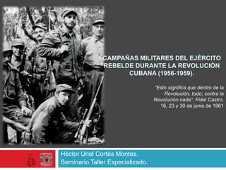 CAMPAÑAS MILITARES DEL EJÉRCITO
REBELDE DURANTE LA REVOLUCIÓN
CUBANA (1956-1959).
“Esto significa que dentro de la
Revolución, todo; contra la
Revolución nada”. Fidel Castro.
16, 23 y 30 de junio de 1961

Héctor Uriel Cortés Montes.
Seminario Taller Especializado.

 