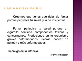 Carta a un fumadorCreemos que tienes que dejar de fumar porque perjudica tu salud, y la de los demás.		Fumar perjudica tu salud porque un cigarrillo contiene componentes tóxicos y cancerígenos. Produciendo en tu organismo graves enfermedades: úlceras, cáncer de pulmón y más enfermedades.	Tu amigo de la infancia.3º Diversificación