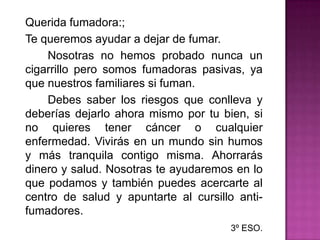 	Querida fumadora:;	Te queremos ayudar a dejar de fumar.		Nosotras no hemos probado nunca un cigarrillo pero somos fumadoras pasivas, ya que nuestros familiares si fuman.		Debes saber los riesgos que conlleva y deberías dejarlo ahora mismo por tu bien, si no quieres tener cáncer o cualquier enfermedad. Vivirás en un mundo sin humos y más tranquila contigo misma. Ahorrarás dinero y salud. Nosotras te ayudaremos en lo que podamos y también puedes acercarte al centro de salud y apuntarte al cursillo anti-fumadores.3º ESO.