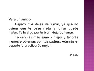 Para un amigo,		Espero que dejes de fumar, ya que no quiere que te pase nada y fumar puede matar. Te lo digo por tu bien, deja de fumar.		Te sentirás más sano y mejor y tendrás menos problemas con tus padres. Además el deporte lo practicarás mejor.3º ESO