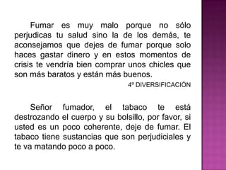 		Fumar es muy malo porque no sólo perjudicas tu salud sino la de los demás, te aconsejamos que dejes de fumar porque solo haces gastar dinero y en estos momentos de crisis te vendría bien comprar unos chicles que son más baratos y están más buenos.4º DIVERSIFICACIÓN		Señor fumador, el tabaco te está destrozando el cuerpo y su bolsillo, por favor, si usted es un poco coherente, deje de fumar. El tabaco tiene sustancias que son perjudiciales y te va matando poco a poco. 