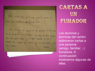 CARTAS A UN FUMADORLos alumnos y alumnas del centro elaboraron cartas a una persona (amigo, familiar…) fumadora. A continuación mostramos algunas de ellas.