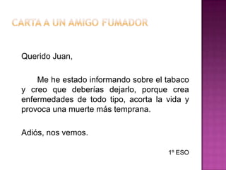 Carta a un AMIGO fumadorQuerido Juan,		Me he estado informando sobre el tabaco y creo que deberías dejarlo, porque crea enfermedades de todo tipo, acorta la vida y provoca una muerte más temprana.	Adiós, nos vemos.1º ESO