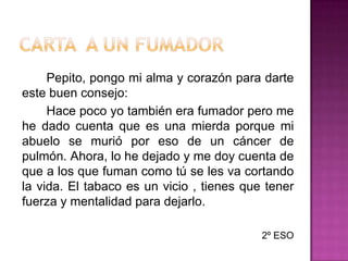 Carta  a un fumador		Pepito, pongo mi alma y corazón para darte este buen consejo:		Hace poco yo también era fumador pero me he dado cuenta que es una mierda porque mi abuelo se murió por eso de un cáncer de pulmón. Ahora, lo he dejado y me doy cuenta de que a los que fuman como tú se les va cortando la vida. El tabaco es un vicio , tienes que tener fuerza y mentalidad para dejarlo.2º ESO 