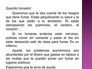 Querido fumador:		Queremos que te des cuenta de los riesgos que tiene fumar. Estás perjudicando tu salud y la de los que están a tu alrededor. Te estás estropeando los pulmones, el cerebro, el corazón…		Si no fumaras evitarías estar nervioso, podrías correr sin cansarte y pasar el día sin estar deseando salir de clase para fumar. Es un infierno.		Aparte, los problemas económicos son abundantes por el dinero que gastas en tabaco o las multas que te pueden poner por fumar en lugares públicos.	Esperamos que te sirva de ayuda.2º ESO