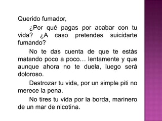 	Querido fumador,		¿Por qué pagas por acabar con tu vida? ¿A caso pretendes suicidarte fumando?		No te das cuenta de que te estás matando poco a poco… lentamente y que aunque ahora no te duela, luego será doloroso.		Destrozar tu vida, por un simple piti no merece la pena.		No tires tu vida por la borda, marinero de un mar de nicotina.