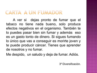 Carta  a un fumador		A ver si  dejas pronto de fumar que el tabaco no tiene nada bueno, solo produce efectos negativos en el organismo. También te lo puedes pasar bien sin fumar y además  eso es un gasto tonto de dinero. Si sigues fumando lo único que vas a conseguir es morirte joven y te puede producir cáncer. Tienes que aprender  de nosotros y no fumar.	Me despido,  un saludo y deja de fumar. Adiós.3º Diversificación.