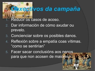 Obxectivos da campaña
1. Reducir os casos de acoso.
2. Dar información de cómo axudar ou
prevelo.
3. Concienciar sobre os posibles danos.
4. Reflexión sobre a empatía coas vítimas.
“como se sentirían”
5. Facer sacar conclusións aos nenos
para que non acosen de maiores.
 