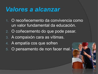 Valores a alcanzar
1. O recoñecemento da convivencia como
un valor fundamental da educación.
2. O coñecemento do que pode pasar.
3. A compaixón cara as vítimas.
4. A empatía cos que sofren
5. O pensamento de non facer mal.
 