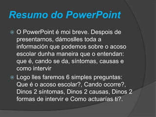 Resumo do PowerPoint
 O PowerPoint é moi breve. Despois de
presentarnos, dámoslles toda a
información que podemos sobre o acoso
escolar dunha maneira que o entendan:
que é, cando se da, síntomas, causas e
como intervir
 Logo lles faremos 6 simples preguntas:
Que é o acoso escolar?, Cando ocorre?,
Dinos 2 síntomas, Dinos 2 causas, Dinos 2
formas de intervir e Como actuarías ti?.
 
