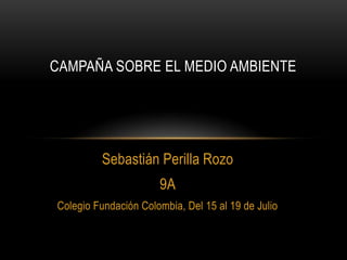 Sebastián Perilla Rozo
9A
Colegio Fundación Colombia, Del 15 al 19 de Julio
CAMPAÑA SOBRE EL MEDIO AMBIENTE
 