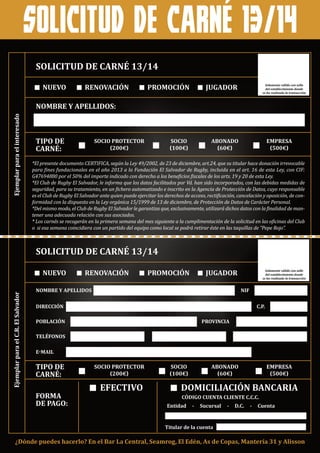 solicitud de carné 13/14
nuevo
nombre y apellidos:
solicitud de carné 13/14
ejemplarparaelinteresado
tipo de
carné:
renovación
socio protector
(200€)
socio
(100€)
abonado
(60€)
empresa
(500€)
promoción jugador
*El presente documento CERTIFICA, según la Ley 49/2002, de 23 de diciembre, art.24, que su titular hace donación irrevocable
para fines fundacionales en el año 2013 a la Fundación El Salvador de Rugby, incluida en el art. 16 de esta Ley, con CIF:
G47694880 por el 50% del importe indicado con derecho a los beneficios fiscales de los arts. 19 y 20 de esta Ley.
*El Club de Rugby El Salvador, le informa que los datos facilitados por Vd. han sido incorporados, con las debidas medidas de
seguridad, para su tratamiento, en un fichero automatizado e inscrito en la Agencia de Protección de Datos, cuyo responsable
es el Club de Rugby El Salvador ante quien puede ejercitar los derechos de acceso, rectificación, cancelación y oposición, de con-
formidad con la dispuesto en la Ley orgánica 15/1999 de 13 de diciembre, de Protección de Datos de Carácter Personal.
*Del mismo modo, el Club de Rugby El Salvador le garantiza que, exclusivamente, utilizará dichos datos con la finalidad de man-
tener una adecuada relación con sus asociados.
* Los carnés se recogerán en la primera semana del mes siguiente a la cumplimentación de la solicitud en las oficinas del Club
o si esa semana coincidiera con un partido del equipo como local se podrá retirar éste en las taquillas de “Pepe Rojo”.
nombre y apellidos
código cuenta cliente c.c.c.
entidad - sucursal - d.c. - cuenta
solicitud de carné 13/14
ejemplarparaelc.r.elsalvador
¿dónde puedes hacerlo? en el bar la central, seamrog, el edén, as de copas, mantería 31 y alisson
tipo de
carné:
forma
de pago:
efectivo domiciliación bancaria
socio protector
(200€)
socio
(100€)
abonado
(60€)
empresa
(500€)
nif
titular de la cuenta
dirección
e-mail
población
teléfonos
provincia
c.p.
Solamente válido con sello
del establecimiento donde
se ha realizado la transacción
nuevo renovación promoción jugador Solamente válido con sello
del establecimiento donde
se ha realizado la transacción
 