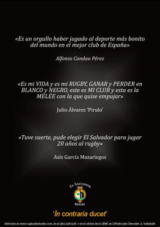 «Es mi VIDA y es mi RUGBY, GANAR y PERDER en
BLANCO y NEGRO, este es MI CLUB y esta es la
MELÉE con la que quise empujar»
Julio Álvarez ‘Pirulo’
«Tuve suerte, pude elegir El Salvador para jugar
20 años al rugby»
Asís García Mazariegos
«Es un orgullo haber jugado al deporte más bonito
del mundo en el mejor club de España»
Alfonso Candau Pérez
 