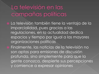 La televisión en las campañas políticasLa televisión también tiene la ventaja de la imparcialidad, pues gracias a las regulaciones, en la actualidad dedica espacios y tiempo por igual a las mayores organizaciones políticasFinalmente, las noticias de la televisión no son aptas para emisiones de discusión profunda, sino simplemente para que la gente conozca, despierte sus percepciones y comience a expresar opiniones
