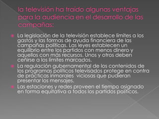 la televisión ha traído algunas ventajas para la audiencia en el desarrollo de las campañas:La legislación de la televisión establece límites a los gastos y las formas de ayuda financiera de las campañas políticas. Las leyes establecen un equilibrio entre los partidos con menos dinero y aquellos con más recursos. Unos y otros deben ceñirse a los límites marcados.La regulación gubernamental de los contenidos de los programas políticos televisados protege en contra de prácticas inmorales  viciosas que pudieran presentar los mensajes.Las estaciones y redes proveen el tiempo asignado en forma equitativa a todos los partidos políticos.