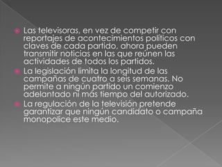Las televisoras, en vez de competir con reportajes de acontecimientos políticos con claves de cada partido, ahora pueden transmitir noticias en las que reúnen las actividades de todos los partidos.La legislación limita la longitud de las campañas de cuatro a seis semanas. No permite a ningún partido un comienzo adelantado ni más tiempo del autorizado.La regulación de la televisión pretende garantizar que ningún candidato o campaña monopolice este medio.