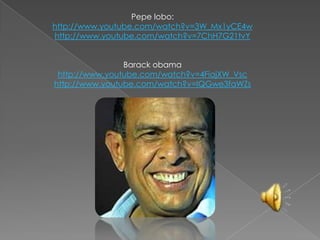 Pepe lobo:http://www.youtube.com/watch?v=3W_Mx1yCE4whttp://www.youtube.com/watch?v=7ChH7G21tvYBarackobamahttp://www.youtube.com/watch?v=4FiajXW_Vschttp://www.youtube.com/watch?v=IQGwe3faWZs