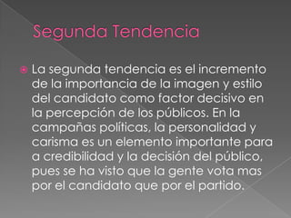 Segunda TendenciaLa segunda tendencia es el incremento de la importancia de la imagen y estilo del candidato como factor decisivo en la percepción de los públicos. En la campañas políticas, la personalidad y carisma es un elemento importante para a credibilidad y la decisión del público, pues se ha visto que la gente vota mas por el candidato que por el partido.