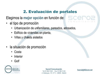 2. Evaluación de portales Elegimos la  mejor opción  en función de: el tipo de promoción Urbanización de unifamiliares, pareados, adosados, Edificio de viviendas en planta, Villas y chalets aislados la situación de promoción Costa Interior Golf 5cero2 Comunicación   Tel 91 590 15 82  - Fax: 91 590 15 83 c/ Velázquez, 121, 2º C – 28006 - Madrid 