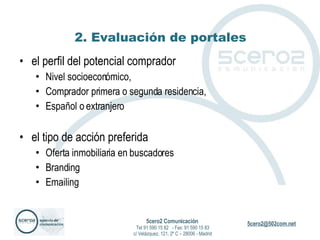 2. Evaluación de portales el perfil del potencial comprador Nivel socioeconómico, Comprador primera o segunda residencia, Español o extranjero el tipo de acción preferida Oferta inmobiliaria en buscadores Branding Emailing 5cero2 Comunicación   Tel 91 590 15 82  - Fax: 91 590 15 83 c/ Velázquez, 121, 2º C – 28006 - Madrid 
