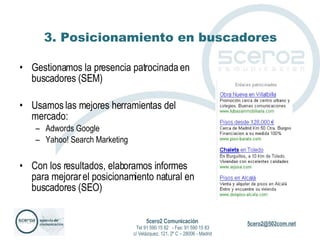 3. Posicionamiento en buscadores Gestionamos la presencia patrocinada en buscadores (SEM) Usamos las mejores herramientas del mercado: Adwords Google Yahoo! Search Marketing Con los resultados, elaboramos informes para mejorar el posicionamiento natural en buscadores (SEO) 5cero2 Comunicación   Tel 91 590 15 82  - Fax: 91 590 15 83 c/ Velázquez, 121, 2º C – 28006 - Madrid 