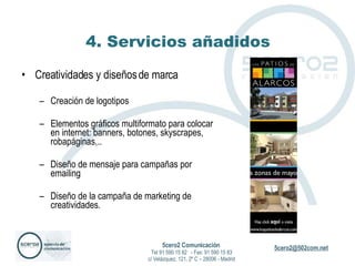 4. Servicios añadidos Creatividades y diseños de marca Creación de logotipos  Elementos gráficos multiformato para colocar en internet: banners, botones, skyscrapes, robapáginas,.. Diseño de mensaje para campañas por emailing Diseño de la campaña de marketing de creatividades. 5cero2 Comunicación   Tel 91 590 15 82  - Fax: 91 590 15 83 c/ Velázquez, 121, 2º C – 28006 - Madrid 