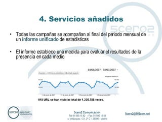 4. Servicios añadidos Todas las campañas se acompañan al final del periodo mensual de un  informe unificado  de estadísticas El informe establece una medida para evaluar el resultados de la presencia en cada medio 5cero2 Comunicación   Tel 91 590 15 82  - Fax: 91 590 15 83 c/ Velázquez, 121, 2º C – 28006 - Madrid 