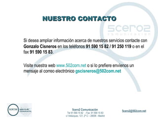 NUESTRO CONTACTO Si desea ampliar información acerca de nuestros servicios contacte con  Gonzalo Cisneros  en los teléfonos  91 590 15 82 / 91 250 119  o en el fax  91 590 15 83 .  Visite nuestra web  www.502com.net  o si lo prefiere envíenos un mensaje al correo electrónico  [email_address]   5cero2 Comunicación   Tel 91 590 15 82  - Fax: 91 590 15 83 c/ Velázquez, 121, 2º C – 28006 - Madrid 