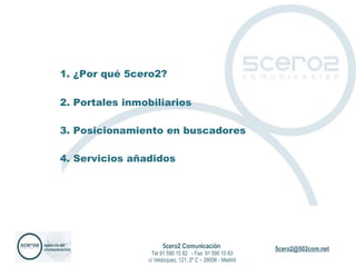 1. ¿Por qué 5cero2? 2. Portales inmobiliarios 3. Posicionamiento en buscadores 4. Servicios añadidos 5cero2 Comunicación   Tel 91 590 15 82  - Fax: 91 590 15 83 c/ Velázquez, 121, 2º C – 28006 - Madrid 