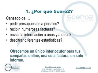 1. ¿Por qué 5cero2? Cansado de … pedir presupuestos a portales? recibir  numerosas facturas? enviar la información a unos y a otros? descifrar diferentes estadísticas? Ofrecemos un único interlocutor para tus campañas online, una sola factura, un solo informe.  5cero2 Comunicación   Tel 91 590 15 82  - Fax: 91 590 15 83 c/ Velázquez, 121, 2º C – 28006 - Madrid 