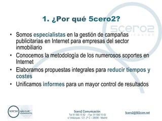 1. ¿ Por qué  5cero2? Somos  especialistas  en la gestión de campañas publicitarias en Internet para empresas del sector inmobiliario Conocemos la metodología de los numerosos soportes en Internet Elaboramos propuestas integrales para  reducir tiempos y costes Unificamos  informes  para un mayor control de resultados 5cero2 Comunicación   Tel 91 590 15 82  - Fax: 91 590 15 83 c/ Velázquez, 121, 2º C – 28006 - Madrid 